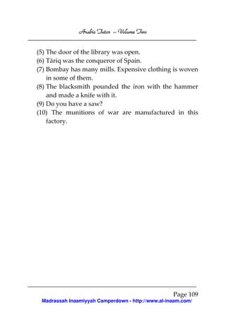 Volume
Arabic Tutor – Volume Two
(5) The door of the library was open.
(6) Tāriq was the conqueror of Spain.
(7) Bombay has many mills. Expensive clothing is woven
in some of them.
(8) The blacksmith pounded the iron with the hammer
and made a knife with it.
(9) Do you have a saw?
(10) The munitions of war are manufactured in this
factory.

Page 109
Madrassah Inaamiyyah Camperdown - http://www.al-inaam.com/

 