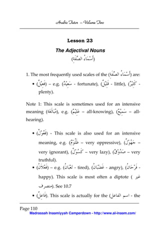 Volume
Arabic Tutor – Volume Two

Lesson 23
The Adjectival Nouns
(

)

1. The most frequently used scales of the (
) – e.g. (

• (

- fortunate), (

) are:
- little), (

-

plenty).
Note 1: This scale is sometimes used for an intensive
meaning (

), e.g. (

– all-knowing), (

– all-

hearing).
• (

) - This scale is also used for an intensive
meaning, e.g. (
very ignorant), (

– very oppressive), (
– very lazy), (

–
– very

truthful).
• (

) – e.g. (

- tired), (

- angry), (

-

happy). This scale is most often a diptote (
). See 10.7
• (

). This scale is actually for the (

- the

Page 110
Madrassah Inaamiyyah Camperdown - http://www.al-inaam.com/

 