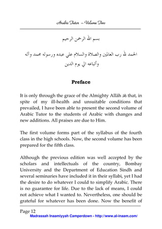 Volume
Arabic Tutor – Volume Two

Preface
It is only through the grace of the Almighty Allāh that, in
spite of my ill-health and unsuitable conditions that
prevailed, I have been able to present the second volume of
Arabic Tutor to the students of Arabic with changes and
new additions. All praises are due to Him.
The first volume forms part of the syllabus of the fourth
class in the high schools. Now, the second volume has been
prepared for the fifth class.
Although the previous edition was well accepted by the
scholars and intellectuals of the country, Bombay
University and the Department of Education Sindh and
several seminaries have included it in their syllabi, yet I had
the desire to do whatever I could to simplify Arabic. There
is no guarantee for life. Due to the lack of means, I could
not achieve what I wanted to. Nevertheless, one should be
grateful for whatever has been done. Now the benefit of
Page 12
Madrassah Inaamiyyah Camperdown - http://www.al-inaam.com/

 