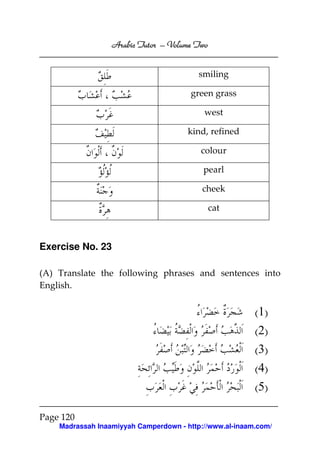 Volume
Arabic Tutor – Volume Two
smiling
green grass
west
kind, refined
colour
pearl
cheek
cat

Exercise No. 23
(A) Translate the following phrases and sentences into
English.

(1)
(2)
(3)
(4)
(5)
Page 120
Madrassah Inaamiyyah Camperdown - http://www.al-inaam.com/

 