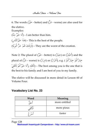 Volume
Arabic Tutor – Volume Two

6. The words (

- better) and (

- worse) are also used for

the elative.
Examples:
(

) – I am better than him.
) – This is the best of the people.

(
(

) – They are the worst of the creation.

Note 2: The plural of (
plural of (

- worse) is (

- better) is (
) or (

) or (

) and the

), e.g. (

) – The best among you is the one that is
the best to his family and I am best of you to my family.
The elative will be discussed in more detail in Lesson 60 of
Volume Four.

Vocabulary List No. 23
Word

Meaning
more entitled
more pious
faster

Page 128
Madrassah Inaamiyyah Camperdown - http://www.al-inaam.com/

 
