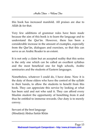 Volume
Arabic Tutor – Volume Two
this book has increased manifold. All praises are due to
Allāh for that.
Very few additions of grammar rules have been made
because the aim of this book is to learn the language and to
understand the Qur’ān. However, there has been a
considerable increase in the amount of examples, especially
from the Qur’ān, dialogues and exercises, so that this can
serve as an Arabic Reader to an extent.
It is not only a claim but an accepted reality that this series
is the only one which can be called an excellent syllabus
and the most beneficial one for high schools, Arabic
seminaries and the students of Eastern languages.
Nonetheless, whatever I could do, I have done. Now it is
the duty of those elders who have the control of the syllabi
in their hands, to allow the students to benefit from this
book. They can appreciate this service by looking at what
has been said and not who said it. They can afford every
Muslim student the opportunity of benefiting from it and
thus be entitled to immense rewards. Our duty is to merely
convey.
Servant of the best language
(Moulānā) Àbdus Sattār Khān

Page 13
Madrassah Inaamiyyah Camperdown - http://www.al-inaam.com/

 