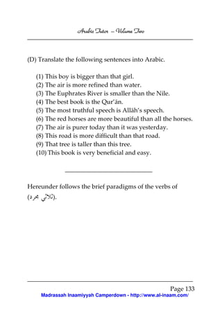 Volume
Arabic Tutor – Volume Two

(D) Translate the following sentences into Arabic.
(1) This boy is bigger than that girl.
(2) The air is more refined than water.
(3) The Euphrates River is smaller than the Nile.
(4) The best book is the Qur’ān.
(5) The most truthful speech is Allāh’s speech.
(6) The red horses are more beautiful than all the horses.
(7) The air is purer today than it was yesterday.
(8) This road is more difficult than that road.
(9) That tree is taller than this tree.
(10) This book is very beneficial and easy.

Hereunder follows the brief paradigms of the verbs of
(

).

Page 133
Madrassah Inaamiyyah Camperdown - http://www.al-inaam.com/

 