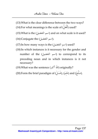 Volume
Arabic Tutor – Volume Two
(13) What is the clear difference between the two ways?
(14) For what meanings is the scale of (
(15) What is the (

) used?

) and on what scale is it used?

(16) Conjugate the (

).

(17) In how many ways is the (

) used?

(18) In which instances is it necessary for the gender and
number of the (

) to correspond to its

preceding noun and in which instances is it not
necessary?
(19) What was the sentence (
(20) Form the brief paradigm of (

) originally?
), (

) and (

).

Page 137
Madrassah Inaamiyyah Camperdown - http://www.al-inaam.com/

 