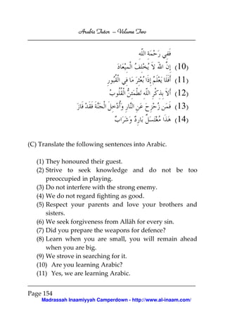 Volume
Arabic Tutor – Volume Two

(10)
(11)
(12)
(13)
(14)
(C) Translate the following sentences into Arabic.
(1) They honoured their guest.
(2) Strive to seek knowledge and do not be too
preoccupied in playing.
(3) Do not interfere with the strong enemy.
(4) We do not regard fighting as good.
(5) Respect your parents and love your brothers and
sisters.
(6) We seek forgiveness from Allāh for every sin.
(7) Did you prepare the weapons for defence?
(8) Learn when you are small, you will remain ahead
when you are big.
(9) We strove in searching for it.
(10) Are you learning Arabic?
(11) Yes, we are learning Arabic.
Page 154
Madrassah Inaamiyyah Camperdown - http://www.al-inaam.com/

 