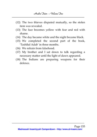 Volume
Arabic Tutor – Volume Two
(12) The two thieves disputed mutually, so the stolen
item was revealed.
(13) The face becomes yellow with fear and red with
shame.
(14) The day became white and the night became black.
(15) We completed the second part of the book,
‘Tashīlul Adab’ in three months.
(16) We refrain from falsehood.
(17) My brother and I sat down to talk regarding a
necessary matter until the light of dawn appeared.
(18) The Indians are preparing weapons for their
defence.

Page 155
Madrassah Inaamiyyah Camperdown - http://www.al-inaam.com/

 
