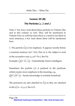 Volume
Arabic Tutor – Volume Two

Lesson 25 (B)
The Particles ‫ َن ,إن‬and ْ‫أن‬
ِ ‫أ‬
َ
Note 1: You have read about these particles in Volume One
and in this volume as well. They will be mentioned in
Volume Four as well but since there is a need to use them in
most sentences, a few facts about them will be mentioned
here.
1. The particle ( ) is for emphasis. It appears mostly before
a nominal sentence (

). Due to it, the subject is read

in the accusative case (
Example: (

). See 9.6.

) – Undoubtedly Zaid is intelligent.

Sometimes the particle ( ) is prefixed to the predicate
which creates more emphasis in the meaning, e.g.
(

) – Surely knowledge is certainly beneficial.

The pronouns are also attached to ( ) as they are attached
to the (

). See 4.11.

Page 156
Madrassah Inaamiyyah Camperdown - http://www.al-inaam.com/

 
