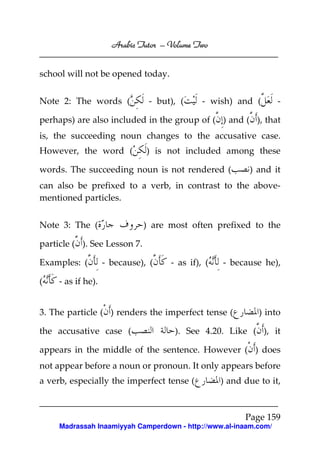 Volume
Arabic Tutor – Volume Two
school will not be opened today.
Note 2: The words (

- but), (

- wish) and (

-

perhaps) are also included in the group of ( ) and ( ), that
is, the succeeding noun changes to the accusative case.
However, the word (

) is not included among these

words. The succeeding noun is not rendered (

) and it

can also be prefixed to a verb, in contrast to the abovementioned particles.
Note 3: The (

) are most often prefixed to the

particle ( ). See Lesson 7.
Examples: (
(

- because), (

- as if), (

- because he),

- as if he).

3. The particle ( ) renders the imperfect tense (
the accusative case (

) into

). See 4.20. Like ( ), it

appears in the middle of the sentence. However ( ) does
not appear before a noun or pronoun. It only appears before
a verb, especially the imperfect tense (

) and due to it,

Page 159
Madrassah Inaamiyyah Camperdown - http://www.al-inaam.com/

 