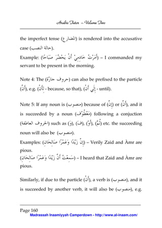 Volume
Arabic Tutor – Volume Two

the imperfect tense (
case (

) is rendered into the accusative

).

Example: (

) – I commanded my

servant to be present in the morning.
Note 4: The (
( ), e.g. (

) can also be prefixed to the particle

- because, so that), (

Note 5: If any noun is (

) because of ( ) or ( ), and it

is succeeded by a noun (
(

) such as ( ), (

noun will also be (
Examples: (

- until).

) following a conjuction
), ( ), ( ) etc. the succeeding

).
) – Verily Zaid and Àmr are

pious.
(

) – I heard that Zaid and Àmr are

pious.
Similarly, if due to the particle ( ), a verb is (
is succeeded by another verb, it will also be (

), and it
), e.g.

Page 160
Madrassah Inaamiyyah Camperdown - http://www.al-inaam.com/

 