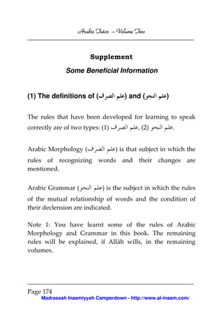 Volume
Arabic Tutor – Volume Two

Supplement
Some Beneficial Information

(1) The definitions of (

) and (

)

The rules that have been developed for learning to speak
correctly are of two types: (1)
Arabic Morphology (

, (2)

.

) is that subject in which the

rules of recognizing words and their changes are
mentioned.
Arabic Grammar (

) is the subject in which the rules

of the mutual relationship of words and the condition of
their declension are indicated.
Note 1: You have learnt some of the rules of Arabic
Morphology and Grammar in this book. The remaining
rules will be explained, if Allāh wills, in the remaining
volumes.

Page 174
Madrassah Inaamiyyah Camperdown - http://www.al-inaam.com/

 