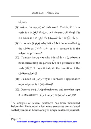 Volume
Arabic Tutor – Volume Two

(

)?

(8) Look at the (

) of each word. That is, if it is a

verb, is it in (

), (

is a noun, is it in (
(9) If a noun is (
the (

) or (
), (

)? If it

) or (

)?

), why is it so? Is it because of being

) or (

) or is it because it is the

subject or predicate?
(10) If a noun is (

), why is it so? Is it a (

) or a

noun succeeding the particle ( ) or a predicate of the
verb (
(

)? Or does it indicate the condition of the

) or (

)?

(11) If a noun is (
a(

), why is it so? Does it appear after

) or is it (

(12) Observe the (
it is. Does it have (

)?
) of each word and see what type
) or (

)?

The analysis of several sentences has been mentioned
before this. Hereunder a few more sentences are analyzed
so that you can in future, analyze simple sentences yourself.

Page 178
Madrassah Inaamiyyah Camperdown - http://www.al-inaam.com/

 