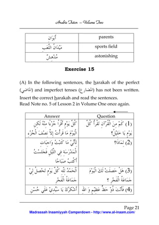 Volume
Arabic Tutor – Volume Two
parents
sports field
astonishing

Exercise 15
(A) In the following sentences, the harakah of the perfect
(

) and imperfect tenses (

) has not been written.

Insert the correct harakah and read the sentences.
Read Note no. 5 of Lesson 2 in Volume One once again.
Answer

Question

( 1)
( 2)

( 3)
(4)
Page 21
Madrassah Inaamiyyah Camperdown - http://www.al-inaam.com/

 