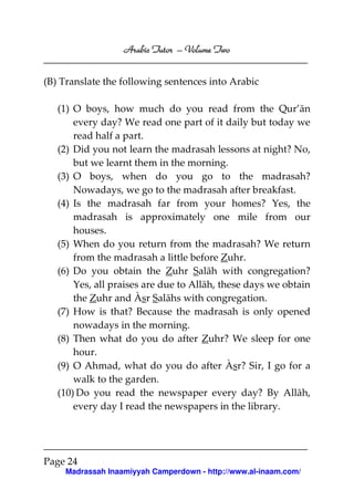 Volume
Arabic Tutor – Volume Two
(B) Translate the following sentences into Arabic
(1) O boys, how much do you read from the Qur’ān
every day? We read one part of it daily but today we
read half a part.
(2) Did you not learn the madrasah lessons at night? No,
but we learnt them in the morning.
(3) O boys, when do you go to the madrasah?
Nowadays, we go to the madrasah after breakfast.
(4) Is the madrasah far from your homes? Yes, the
madrasah is approximately one mile from our
houses.
(5) When do you return from the madrasah? We return
from the madrasah a little before Zuhr.
(6) Do you obtain the Zuhr Salāh with congregation?
Yes, all praises are due to Allāh, these days we obtain
the Zuhr and Àsr Salāhs with congregation.
(7) How is that? Because the madrasah is only opened
nowadays in the morning.
(8) Then what do you do after Zuhr? We sleep for one
hour.
(9) O Ahmad, what do you do after Àsr? Sir, I go for a
walk to the garden.
(10) Do you read the newspaper every day? By Allāh,
every day I read the newspapers in the library.

Page 24
Madrassah Inaamiyyah Camperdown - http://www.al-inaam.com/

 