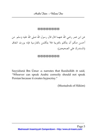 Volume
Arabic Tutor – Volume Two

<<<<<<<<

(

)

<<<<<<<<

Sayyidunā Ibn Úmar
narrates that Rasūlullāh
said,
“Whoever can speak Arabic correctly should not speak
Persian because it creates hypocrisy.”
(Mustadrak of Hākim)

Page 3
Madrassah Inaamiyyah Camperdown - http://www.al-inaam.com/

 