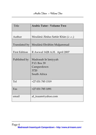 Volume
Arabic Tutor – Volume Two

Title

Arabic Tutor - Volume Two

Author

Moulānā Àbdus Sattār Khān (

)

Translated by Moulānā Ebrāhīm Muhammad
First Edition

R Awwal 1428 A.H. April 2007

Published by

Madrasah In’āmiyyah
P.O. Box 39
Camperdown
3720
South Africa

Tel

+27 031 785 1519

Fax

+27 031 785 1091

email

al_inaam@yahoo.com

Page 4
Madrassah Inaamiyyah Camperdown - http://www.al-inaam.com/

 