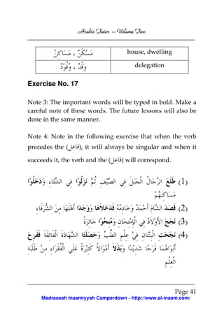 Volume
Arabic Tutor – Volume Two
house, dwelling
delegation

Exercise No. 17
Note 3: The important words will be typed in bold. Make a
careful note of these words. The future lessons will also be
done in the same manner.
Note 4: Note in the following exercise that when the verb
precedes the (

), it will always be singular and when it

succeeds it, the verb and the (

) will correspond.

(1)
(2)
(3)
(4)

Page 41
Madrassah Inaamiyyah Camperdown - http://www.al-inaam.com/

 