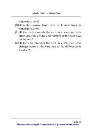 Volume
Arabic Tutor – Volume Two
intransitive verb?
(10) Can the passive tense ever be formed from an
intransitive verb?
(11) If the doer succeeds the verb in a sentence, what
effect does the gender and number of the doer have
on the verb?
(12) If the doer precedes the verb in a sentence, what
changes occur in the verb due to the differences in
the doer?

Page 45
Madrassah Inaamiyyah Camperdown - http://www.al-inaam.com/

 