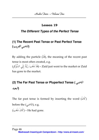 Volume
Arabic Tutor – Volume Two

Lesson 19
The Different Types of the Perfect Tense

(1) The Recent Past Tense or Past Perfect Tense
)

(

By adding the particle ( ), the meaning of the recent past
tense is most often created, e.g.
(

) – Zaid just went to the market or Zaid

has gone to the market.

(2) The Far Past Tense or Pluperfect Tense (
)

The far past tense is formed by inserting the word (
before the (
(

), e.g.

) – He had gone.

Page 46
Madrassah Inaamiyyah Camperdown - http://www.al-inaam.com/

)

 