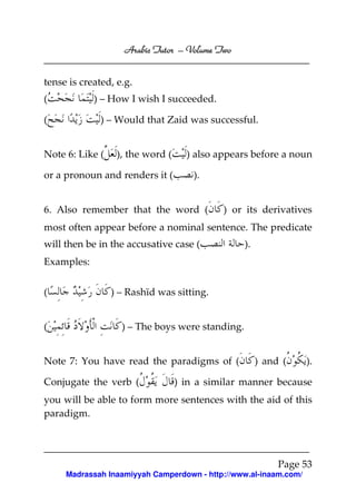 Volume
Arabic Tutor – Volume Two
tense is created, e.g.
) – How I wish I succeeded.

(
(

) – Would that Zaid was successful.

Note 6: Like (

), the word (

or a pronoun and renders it (

) also appears before a noun
).

6. Also remember that the word (

) or its derivatives

most often appear before a nominal sentence. The predicate
will then be in the accusative case (

).

Examples:
(
(

) – Rashīd was sitting.
) – The boys were standing.

Note 7: You have read the paradigms of (
Conjugate the verb (

) and (

).

) in a similar manner because

you will be able to form more sentences with the aid of this
paradigm.

Page 53
Madrassah Inaamiyyah Camperdown - http://www.al-inaam.com/

 