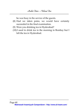 Volume
Arabic Tutor – Volume Two
he was busy in the service of the guests.
(8) Had we taken pains, we would have certainly
succeeded in the final examination.
(9) Were you drinking tea in Hyderabad?
(10) I used to drink tea in the morning in Bombay but I
left the tea in Hyderabad.

Page 60
Madrassah Inaamiyyah Camperdown - http://www.al-inaam.com/

 