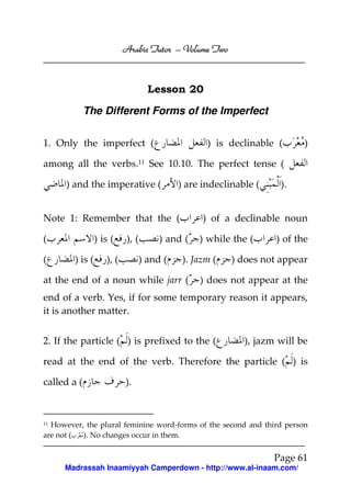 Volume
Arabic Tutor – Volume Two

Lesson 20
The Different Forms of the Imperfect
1. Only the imperfect (

) is declinable (

)

among all the verbs.11 See 10.10. The perfect tense (
) and the imperative (

) are indeclinable (

Note 1: Remember that the (
(
(

) is (
) is (

), (

), (

) of a declinable noun

) and (

) and (

).

) while the (

). Jazm (

at the end of a noun while jarr (

) of the

) does not appear

) does not appear at the

end of a verb. Yes, if for some temporary reason it appears,
it is another matter.
2. If the particle ( ) is prefixed to the (

), jazm will be

read at the end of the verb. Therefore the particle ( ) is
called a (

).

However, the plural feminine word-forms of the second and third person
are not (
). No changes occur in them.
11

Page 61
Madrassah Inaamiyyah Camperdown - http://www.al-inaam.com/

 