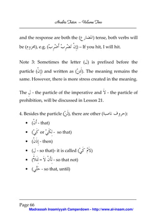 Volume
Arabic Tutor – Volume Two

and the response are both the (
be (

), e.g. (

) tense, both verbs will

) – If you hit, I will hit.

Note 3: Sometimes the letter ( ) is prefixed before the
particle ( ) and written as (

). The meaning remains the

same. However, there is more stress created in the meaning.
The

- the particle of the imperative and

- the particle of

prohibition, will be discussed in Lesson 21.
4. Besides the particle ( ), there are other (
• (

):

- that)

• (

or

• (

- then)

- so that)

• ( - so that)- it is called (
• (
• (

=

)

- so that not)

- so that, until)

Page 66
Madrassah Inaamiyyah Camperdown - http://www.al-inaam.com/

 