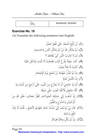 Volume
Arabic Tutor – Volume Two
moment, instant

Exercise No. 19
(A) Translate the following sentences into English.

(

)

(1)
(2)
(3)
(4)
(5)
(6)
(7)
(8)
(9)
(10)
(11)
(12)

Page 70
Madrassah Inaamiyyah Camperdown - http://www.al-inaam.com/

 