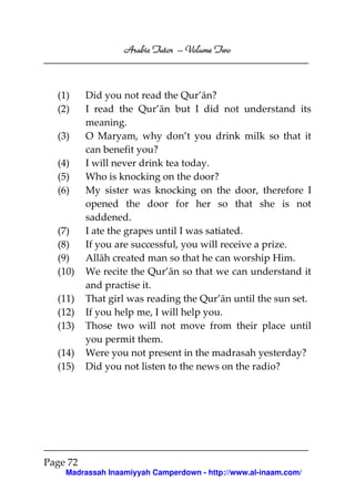 Volume
Arabic Tutor – Volume Two

(1)
(2)
(3)
(4)
(5)
(6)

(7)
(8)
(9)
(10)
(11)
(12)
(13)
(14)
(15)

Did you not read the Qur’ān?
I read the Qur’ān but I did not understand its
meaning.
O Maryam, why don’t you drink milk so that it
can benefit you?
I will never drink tea today.
Who is knocking on the door?
My sister was knocking on the door, therefore I
opened the door for her so that she is not
saddened.
I ate the grapes until I was satiated.
If you are successful, you will receive a prize.
Allāh created man so that he can worship Him.
We recite the Qur’ān so that we can understand it
and practise it.
That girl was reading the Qur’ān until the sun set.
If you help me, I will help you.
Those two will not move from their place until
you permit them.
Were you not present in the madrasah yesterday?
Did you not listen to the news on the radio?

Page 72
Madrassah Inaamiyyah Camperdown - http://www.al-inaam.com/

 