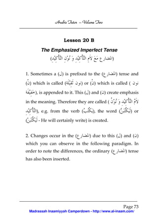 Volume
Arabic Tutor – Volume Two

Lesson 20 B
The Emphasized Imperfect Tense
(

)

1. Sometimes a ( ) is prefixed to the (
( ) which is called (

) tense and

) or ( ) which is called (

), is appended to it. This ( ) and ( ) create emphasis
in the meaning. Therefore they are called (
), e.g. from the verb (
(

), the word (

) or

- He will certainly write) is created.

2. Changes occur in the (

) due to this ( ) and ( )

which you can observe in the following paradigm. In
order to note the differences, the ordinary (

) tense

has also been inserted.

Page 73
Madrassah Inaamiyyah Camperdown - http://www.al-inaam.com/

 