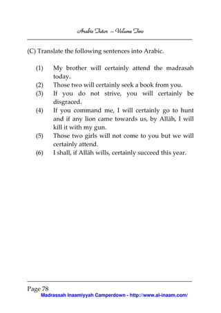 Volume
Arabic Tutor – Volume Two
(C) Translate the following sentences into Arabic.
(1)
(2)
(3)
(4)

(5)
(6)

My brother will certainly attend the madrasah
today.
Those two will certainly seek a book from you.
If you do not strive, you will certainly be
disgraced.
If you command me, I will certainly go to hunt
and if any lion came towards us, by Allāh, I will
kill it with my gun.
Those two girls will not come to you but we will
certainly attend.
I shall, if Allāh wills, certainly succeed this year.

Page 78
Madrassah Inaamiyyah Camperdown - http://www.al-inaam.com/

 