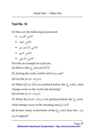 Volume
Arabic Tutor – Volume Two

Test No. 10
(1) How are the following constructed:
•
•
•
•
•
Provide an example for each one.
(2) What is the (

) of (

)?

(3) Among the verbs, which verb is (
(4) List the (
(5) When ( ) or (

)?

).
) are prefixed before the (

), what

change occurs in the word and meaning?
(6) List the (
(7) When the (

).
) are prefixed before the (

what changes occur in the meaning and (
(8) In how many word-forms of the (

),

)?
) does the

(

) appear?

Page 79
Madrassah Inaamiyyah Camperdown - http://www.al-inaam.com/

 