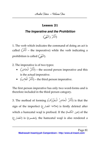 Volume
Arabic Tutor – Volume Two

Lesson 21
The Imperative and the Prohibition
(

)

1. The verb which indicates the command of doing an act is
called (

– the imperative) while the verb indicating a

prohibition is called (

).

2. The imperative is of two types:
• (

) – the second person imperative and this

is the actual imperative.
• (

) – the third person imperative.

The first person imperative has only two word-forms and is
therefore included in the third person category.
) is that the

3. The method of forming (
sign of the imperfect (

) is firstly deleted after

which a hamzatul wasl is prefixed. If the (
(

) is (

) of the

), the hamzatul wasl is also rendered a

Page 81
Madrassah Inaamiyyah Camperdown - http://www.al-inaam.com/

 