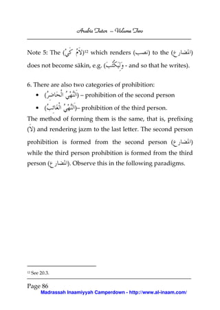 Volume
Arabic Tutor – Volume Two

Note 5: The (

)12 which renders (

does not become sākin, e.g. (

) to the (

)

- and so that he writes).

6. There are also two categories of prohibition:
• (
• (

) – prohibition of the second person
)– prohibition of the third person.

The method of forming them is the same, that is, prefixing
( ) and rendering jazm to the last letter. The second person
prohibition is formed from the second person (

)

while the third person prohibition is formed from the third
person (

12

). Observe this in the following paradigms.

See 20.3.

Page 86
Madrassah Inaamiyyah Camperdown - http://www.al-inaam.com/

 