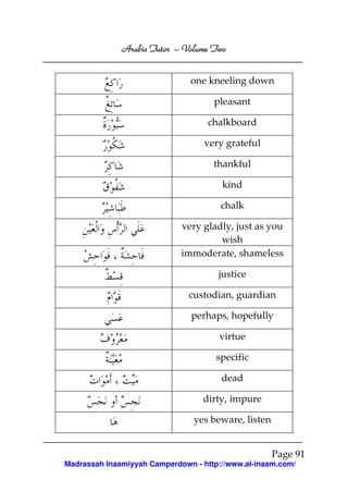 Volume
Arabic Tutor – Volume Two
one kneeling down
pleasant
chalkboard
very grateful
thankful
kind
chalk
very gladly, just as you
wish
immoderate, shameless
justice
custodian, guardian
perhaps, hopefully
virtue
specific
dead
dirty, impure
yes beware, listen

Page 91
Madrassah Inaamiyyah Camperdown - http://www.al-inaam.com/

 