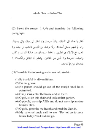 Volume
Arabic Tutor – Volume Two

(C) Insert the correct (

) and translate the following

paragraph.

.

.
.
.

.
.

.
(D) Translate the following sentences into Arabic.
(1) Be thankful in all conditions.
(2) Do not grieve.
(3) No person should go out of the musjid until he is
permitted.
(4) O my sons, enter the house and sit there.
(5) O girl, sit on this chair and look at that garden.
(6) O people, worship Allāh and do not worship anyone
besides Him.
(7) O girls, go to the madrasah and read the Qur’ān.
(8) My paternal uncle said to me, “Do not go to your
house today.” So I did not go.
Page 95
Madrassah Inaamiyyah Camperdown - http://www.al-inaam.com/

 