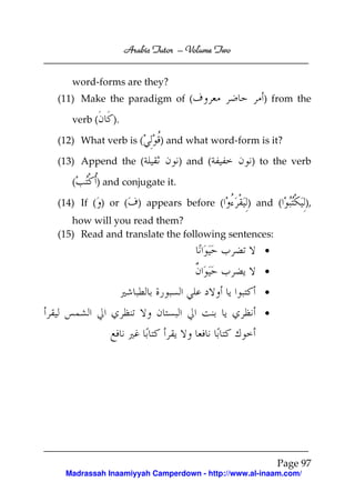 Volume
Arabic Tutor – Volume Two
word-forms are they?
(11) Make the paradigm of (
verb (

).

(12) What verb is (

) and what word-form is it?

(13) Append the (
(

) from the

) and (

) to the verb

) and conjugate it.

(14) If ( ) or (

) appears before (

) and (

),

how will you read them?
(15) Read and translate the following sentences:
•
•
•
•

Page 97
Madrassah Inaamiyyah Camperdown - http://www.al-inaam.com/

 