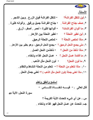 [Type text]
13
‫األسئلة‬:
0:‫أين‬‫تنتقل‬‫الفراشة؟‬*‫تنتقل‬‫الفراشة‬‫فوق‬‫الزرع‬,‫وبين‬‫الشجر‬.
4:‫صف‬‫جناح‬‫الفراشة‬.*‫جناح‬‫الفراشة‬‫جميل‬‫ورقيق‬,‫وألوانه‬‫كثيرة‬.
3:‫ما‬‫ألوان‬‫الفراشات‬‫؟‬*‫ألوانها‬‫كثيرة‬‫؛‬‫أحمر‬,،‫أصفر‬‫أزرق‬.
2:‫أين‬‫تطير‬‫النحل‬‫ة‬‫؟‬*‫تطير‬‫النحلة‬‫بين‬‫األزهار‬.
2:‫ماذا‬‫تمتص‬‫النحلة‬‫؟‬*‫تمتص‬‫النحلة‬‫الرحيق‬.
6:‫متى‬‫يجمع‬‫النحل‬‫الرحيق‬‫؟‬*‫يجمع‬‫النحل‬‫الرحيق‬،‫وهو‬‫يطير‬‫بين‬‫األزهار‬.
7:‫ماذا‬‫نأخذ‬‫من‬‫النحل‬‫؟‬*‫نأخذمن‬‫النحل‬‫العسل‬.
8:‫ما‬‫فائدة‬‫عسل‬‫النحل‬‫؟‬*‫عسل‬‫النحل‬‫غذاء‬‫وشفاء‬.
9:‫ما‬‫ا‬‫لون‬‫النحل؟‬*‫لون‬‫النحل‬‫مثل‬‫الذهب‬.
01:‫ماذا‬‫نتعلم‬‫من‬‫النحلة‬‫؟‬*‫نتعلم‬‫من‬‫النحلة‬‫النشاط‬‫والنظام‬.
00:‫ماذا‬‫تعني‬‫جملة‬(‫لون‬‫النحل‬‫مثل‬‫الذهب‬)‫؟‬*‫تعني‬‫جمال‬‫النحل‬.
‫استمع‬‫وانطق‬‫وتعلم‬
‫قال‬‫تعالى‬" :‫ا‬ِ‫ه‬‫فيــــــ‬‫ا‬‫شفــــــاء‬‫ا‬ِ‫س‬‫للنـــــا‬"
‫سورة‬‫النحل‬:‫اآلية‬96
‫س‬:‫عن‬‫أي‬‫شيء‬‫تتحدث‬‫اآلية‬‫الكريمة‬‫؟‬
‫جــ‬/‫تتحدث‬‫عن‬‫عسل‬‫النحل‬‫فهو‬‫غذاء‬‫وشفاء‬.
 