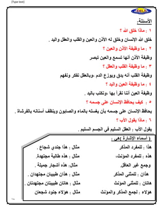 [Type text]
18
‫األسئلة‬:
0:‫ا‬‫ماذا‬‫خلق‬‫هللا‬‫؟‬
‫خلق‬‫هللا‬‫اإلنسان‬‫وخلق‬‫له‬‫األذن‬‫والعين‬‫والقلب‬‫والعقل‬‫واليد‬.
4:‫ما‬‫وظيفة‬‫األذن‬‫والعين‬‫؟‬
‫وظيفة‬‫األذن‬‫أنها‬‫تسمع‬‫والعين‬‫تبصر‬
3:‫ما‬‫وظيفة‬‫القلب‬‫والعقل‬‫؟‬
‫وظيفة‬‫القلب‬‫أنه‬‫يدق‬‫ويوزع‬‫الدم‬،‫وبالعقل‬‫نفكر‬‫ونفهم‬
2:‫ما‬‫وظيفة‬‫العين‬‫واليد‬‫؟‬
‫وظيفة‬‫العين‬‫أننا‬‫نقرأ‬‫بها‬،‫ونكتب‬‫باليد‬.
2:‫كيف‬‫يحافظ‬‫اإلنسان‬‫على‬‫جسمه‬‫؟‬
‫يحافظ‬‫اإلنسان‬‫على‬‫جسمه‬‫بأن‬‫يغسله‬‫بالماء‬‫والصابون‬‫وينظف‬‫أسنانه‬‫بالفرشا‬‫ة‬.
6:‫ماذا‬‫يقول‬‫األب‬‫؟‬
‫يقول‬‫األب‬:‫العقل‬‫السليم‬‫في‬‫الجسم‬‫السليم‬.
‫ا‬(‫أسماء‬‫اإلشارة‬)‫هي‬:
‫هذا‬:‫للمفرد‬‫المذكر‬‫مثال‬:‫هذا‬‫جندي‬‫شجاع‬.
‫هذه‬:‫للمفرد‬‫المؤنث‬،‫اااااااااااااااااااااااااا‬‫مثال‬:‫هذه‬‫طالبة‬‫مجتهدة‬.
‫ا‬‫وجمع‬‫غير‬‫العاقل‬.‫مثال‬:‫هذه‬‫أشجار‬‫جميلة‬.
‫هذان‬:‫للمثنى‬‫المذكر‬‫مثال‬:‫هذان‬‫طبيبان‬‫مجتهدان‬.
‫هاتان‬:‫للمثنى‬‫المؤنث‬‫مثال‬:‫هاتان‬‫طبيبتان‬‫مجتهدتان‬.
‫هؤالء‬:‫لجمع‬‫المذكر‬‫والمؤنث‬‫مثال‬:‫هؤالء‬‫جنود‬‫شجعان‬
 