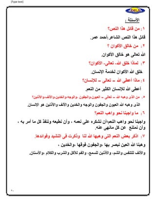 [Type text]
21
‫األسئلة‬:
0:‫من‬‫قائل‬‫هذا‬‫النص؟‬
‫قائل‬‫هذا‬‫النص‬‫الشاعر‬:‫أحمد‬‫عمر‬.
4:‫من‬‫خالق‬‫األكوان‬‫؟‬
‫هللا‬‫تعالى‬‫هو‬‫خالق‬‫األكوان‬.
3:‫لماذا‬‫خلق‬‫هللا‬-‫تعالى‬-‫األكوان؟‬
‫خلق‬‫هللا‬‫األكوان‬‫لخدمة‬‫اإلنسان‬.
2:‫ماذا‬‫أعطى‬‫هللا‬–‫تعالى‬–‫لإلنسان؟‬
‫أعطى‬‫هللا‬‫لإلنسان‬‫الكثير‬‫من‬‫النعم‬.
2:‫من‬‫الذى‬‫وهبه‬‫هللا‬–‫تعالى‬–‫العيون،والجفون‬‫،والوجه،والخدين،واألنف،واألذنين؟‬
‫الذى‬‫وهبه‬‫هللا‬‫العيون‬‫والجفون‬‫والوجه‬‫والخدين‬‫واألنف‬‫واألذنين‬‫هو‬‫اإلنسان‬.
6:‫ما‬‫واجبنا‬‫ا‬‫نحو‬‫واهب‬‫النعم؟‬
‫واجبنا‬‫نحو‬‫واهب‬‫النعم؛أن‬‫نشكره‬‫على‬‫نعمه‬،‫وأن‬‫نطيعه‬‫وننفذ‬‫كل‬‫ما‬‫أمر‬‫به‬،
‫وأن‬‫نمتنع‬‫عن‬‫كل‬‫مانهى‬‫عنه‬.
7:‫اذكر‬‫بعض‬‫النعم‬‫التى‬‫وهبها‬‫هللا‬‫لنا‬‫وذكرت‬‫فى‬‫النشيد‬‫وفوائدها‬.
‫وهبنا‬‫هللا‬‫العين‬‫نبصر‬‫بها‬،‫والجفون‬‫فوقها‬،‫والخدين‬،
‫واألنف‬‫للتنفس‬‫والشم‬،‫واألذنين‬‫للسمع‬،‫والفم‬‫لألكل‬‫والشرب‬‫والكلم‬‫،واألسنان‬.
 