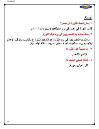 [Type text]
22
:‫األسئلة‬
0:‫متى‬‫قامت‬‫الثورة‬‫فى‬‫مصر؟‬
‫قامت‬‫الثورة‬‫فى‬‫مصر‬‫فى‬‫يوم‬‫الثلثاء‬(52‫يناير‬)‫عام‬4100‫م‬.
4:‫صف‬‫ماقام‬‫به‬‫المصريون‬‫فى‬‫يوم‬‫قيام‬‫الثورة‬.
‫ما‬‫قام‬‫به‬‫المصريون‬‫فى‬‫يوم‬‫الثورة‬‫هو‬‫ازدحام‬‫الش‬‫وارع‬‫بالناس،ورفرف‬‫ت‬‫األعلم‬
‫والجميع‬‫يردد‬:‫ا‬‫سلمية‬‫سلمية‬‫،عيش‬‫،حرية‬‫،عدالة‬‫اجتماعية‬.
3:‫ما‬‫ا‬‫نتيجة‬‫هذه‬‫الثورة؟‬
‫انتصر‬‫الشعب‬.
2:‫لماذا‬‫ضحى‬‫الشهداء؟‬
‫لكى‬‫نعيش‬‫بحرية‬.
 