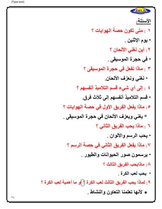 [Type text]
24
‫األسئلة‬:
0:‫متى‬‫تكون‬‫حصة‬‫الهوايات‬‫؟‬
*‫يوم‬‫ا‬‫إل‬‫ثنين‬.
4:‫أين‬‫نغني‬‫األلحان‬‫؟‬
*‫في‬‫حجرة‬‫الموسيقى‬.
3:‫ماذ‬‫ا‬‫نفعل‬‫في‬‫حجرة‬‫الموسيقى‬‫؟‬
*‫نغني‬‫ونعزف‬‫األلحان‬.
2:‫إلى‬‫أي‬‫شيء‬‫قسم‬‫التلميذ‬‫أنفسهم‬‫؟‬
*‫قسم‬‫التلميذ‬‫أنفسهم‬‫إلى‬‫ثلث‬‫فرق‬.
2:‫ماذا‬‫يفعل‬‫الفريق‬‫األول‬‫في‬‫حصة‬‫الهوايات‬‫؟‬
‫*ا‬‫يغني‬‫ويعزف‬‫األلحان‬‫في‬‫حجرة‬‫الموسيقى‬.
6:‫ماذا‬‫يحب‬‫الفريق‬‫الثاني‬‫؟‬
*‫يحب‬‫الرسم‬‫واأللوان‬.
7:‫ماذا‬‫يفعل‬‫الفريق‬‫الثاني‬‫في‬‫حصة‬‫الرسم‬‫؟‬
*‫يرسمون‬‫صور‬‫الحيوانات‬‫والطيور‬.
8:‫ماذايحب‬‫الفريق‬‫الثالث‬‫؟‬
*‫يحب‬‫لعب‬‫الكرة‬.
9:‫لماذا‬‫يحب‬‫الفريق‬‫الثالث‬‫لعب‬‫الكرة‬‫؟‬‫أو‬‫ما‬‫أهمية‬‫لعب‬‫الكرة‬‫؟‬
‫ألنها‬‫تعلمنا‬‫التعاون‬‫والنشاط‬.
 