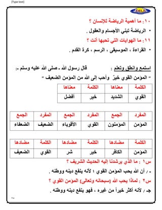 [Type text]
25
01:‫ما‬‫أهمية‬‫الرياضة‬‫لإلنسان‬‫؟‬
*‫الرياضة‬‫تبني‬‫األجسام‬‫والعقول‬.
00:‫ما‬‫الهوايات‬‫التي‬‫تحبها‬‫أنت‬‫؟‬
*‫القراءة‬،‫الموسيقى‬،‫الرسم‬،‫كرة‬‫القدم‬.
‫استمع‬‫وانطق‬‫وتعلم‬:‫قال‬‫رسول‬‫هللا‬‫ـ‬‫صل‬‫ى‬‫هللا‬‫عليه‬‫وسلم‬‫ـ‬:
"‫المؤمن‬‫القوي‬‫ا‬‫خير‬‫وأحب‬‫إلى‬‫هللا‬‫من‬‫المؤمن‬‫الضعيف‬"
‫الكلمة‬‫معناها‬‫الكلمة‬‫معناها‬
‫القوي‬‫الشديد‬‫خير‬‫أفضل‬
‫المفرد‬‫الجمع‬‫المفرد‬‫الجمع‬‫المفرد‬‫الجمع‬
‫المؤمن‬‫المؤمنون‬‫القوي‬‫األقوياء‬‫الضعيف‬‫الضعفاء‬
‫الكلمة‬‫مضادها‬‫الكلمة‬‫مضادها‬‫الكلمة‬‫مضادها‬
‫المؤمن‬‫الكافر‬‫خير‬‫شر‬‫القوي‬‫الضعيف‬
‫س‬0:‫ما‬‫الذي‬‫يرشدنا‬‫إليه‬‫الحديث‬‫الشريف‬‫؟‬
‫ـ‬/‫أن‬‫هللا‬‫يحب‬‫المؤمن‬‫القوي‬‫؛‬‫ألنه‬‫ينفع‬‫دينه‬‫ووطنه‬.
‫س‬4:‫لماذا‬‫يحب‬‫هللا‬(‫سبحانه‬‫وتعالى‬)‫المؤمن‬‫القوي‬‫؟‬
‫جـ‬/‫ألنه‬‫أكثر‬‫ا‬ً‫ا‬‫خير‬‫من‬‫غيره‬،‫فهو‬‫ينفع‬‫دينه‬‫ووطنه‬.
 
