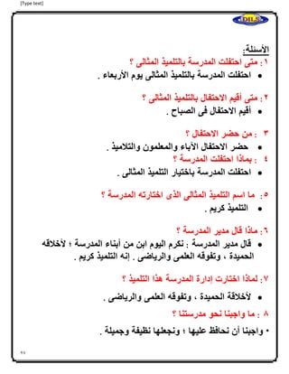 [Type text]
27
‫ا‬
‫األسئلة‬:
0:‫متى‬‫احتفلت‬‫المدرسة‬‫بالتلميذ‬‫المثالى‬‫؟‬
‫احتفلت‬‫المدرسة‬‫بالتلميذ‬‫المثالى‬‫يوم‬‫األربعاء‬.
4:‫متى‬‫أقيم‬‫االحتفال‬‫بالتلميذ‬‫المثالى‬‫؟‬
‫أقيم‬‫االحتفال‬‫فى‬‫الصباح‬.
3:‫ا‬‫من‬‫حضر‬‫االحتفال‬‫؟‬
‫حضر‬‫االحتفال‬‫اآلباء‬‫والمعلمون‬‫والتلميذ‬.
2:‫بماذا‬‫احتفلت‬‫المدرسة‬‫؟‬
‫احتفلت‬‫المدرسة‬‫باختيار‬‫التلميذ‬‫المثالى‬.
2:‫ما‬‫اسم‬‫التلميذ‬‫المثالى‬‫الذى‬‫اختارته‬‫المدرسة‬‫؟‬
‫التلميذ‬‫كريم‬.
6:‫ماذا‬‫قال‬‫م‬‫دير‬‫المدرسة‬‫؟‬
‫قا‬‫ل‬‫مدير‬‫المدرسة‬:‫نكرم‬‫اليوم‬‫ابن‬‫من‬‫أبناء‬‫المدرسة‬‫؛‬‫ألخلقه‬
‫الحميدة‬،‫وتفوقه‬‫العلمى‬‫والرياضى‬.‫إنه‬‫التلميذ‬‫كريم‬.
7:‫لماذا‬‫اختارت‬‫إدارة‬‫المدرسة‬‫هذا‬‫التلميذ‬‫؟‬
‫ألخلقة‬‫الحميدة‬،‫وتفوقه‬‫العلمى‬‫والرياضى‬.
8:‫ما‬‫واجبنا‬‫نحو‬‫مدرستنا‬‫؟‬
*‫واجبنا‬‫أن‬‫نحافظ‬‫عليها‬‫؛‬‫ونجعلها‬‫نظيفة‬‫وجميلة‬.
 