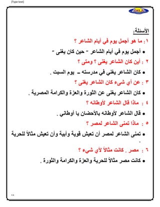 [Type text]
29
‫ا‬
‫األسئلة‬:
0:‫ما‬‫هو‬‫أجمل‬‫يوم‬‫في‬‫أيام‬‫الشاعر‬‫؟‬
‫أجمل‬‫يوم‬‫في‬‫أيام‬‫الشاعر‬"‫حين‬‫كان‬‫يغنى‬"
4:‫أين‬‫كان‬‫الشاعر‬‫يغنى‬‫؟‬‫ومتى‬‫؟‬
‫كان‬‫الشاعر‬‫يغني‬‫في‬‫مدرسته‬‫ــ‬‫يوم‬‫السبت‬.
3:‫عن‬‫أي‬‫شىء‬‫كان‬‫الشاعر‬‫يغنى‬‫؟‬
‫كان‬‫الشاعر‬‫يغنى‬‫عن‬‫الثورة‬‫والعزة‬‫والكرامة‬‫المصرية‬.
2:‫ماذا‬‫قال‬‫الشاعر‬‫ألوطانه‬‫؟‬
‫قال‬‫الشاعر‬‫ألوطانه‬‫باألحضان‬‫يا‬‫أوطاني‬.
2:‫ماذا‬‫تمنى‬‫الشاعر‬‫لمصر‬‫؟‬
‫تمنى‬‫الشاعر‬‫لمصر‬‫أن‬‫تعيش‬‫قوية‬‫وأبية‬‫وأن‬‫تعيش‬‫ا‬ً‫ال‬‫مثا‬‫للحرية‬
.
6:‫مصر‬.‫كانت‬‫ا‬ً‫ال‬‫مثا‬‫ألي‬‫شي‬‫ء‬‫؟‬
‫كانت‬‫مصر‬‫ا‬ً‫ال‬‫مثا‬‫للحرية‬‫والعزة‬‫والكرامة‬‫والثورة‬.
 