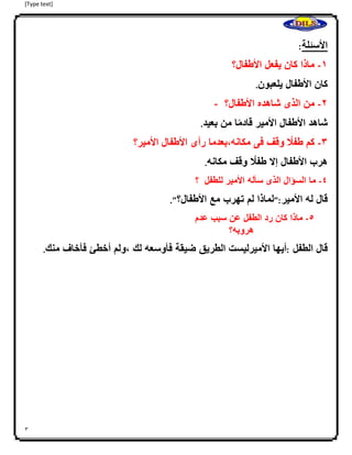 [Type text]
3
:‫األسئلة‬
-‫ماذا‬‫كان‬‫يفعل‬‫األطفال؟‬ 0
‫كان‬‫األطفال‬‫يلعبون‬.
- 4-‫من‬‫الذى‬‫شاهده‬‫األطفال؟‬
‫شاهد‬‫األطفال‬‫األمير‬‫ا‬ً‫م‬‫قاد‬‫من‬‫بعيد‬.
3-‫كم‬‫ا‬ً‫طفل‬‫ا‬‫وقف‬‫فى‬‫مكانه،بعدما‬‫رأى‬‫األطفال‬‫األمير؟‬
‫هرب‬‫األطفال‬‫إ‬‫ال‬‫ا‬ً‫طفل‬‫وقف‬‫مكانه‬.
2-‫ما‬‫السؤال‬‫الذى‬‫سأله‬‫األمير‬‫للطفل‬‫؟‬
‫قال‬‫له‬‫األمير‬":‫لماذا‬‫لم‬‫تهرب‬‫مع‬‫األطفال؟‬."
2-‫ماذا‬‫كان‬‫رد‬‫الطفل‬‫عن‬‫سبب‬‫عدم‬
‫هروبه؟‬
‫قال‬‫الطفل‬:‫أيها‬‫األميرليست‬‫الطريق‬‫ضيقة‬‫فأوسعه‬‫لك‬‫،ولم‬‫أخطئ‬‫فأخاف‬‫منك‬.
 