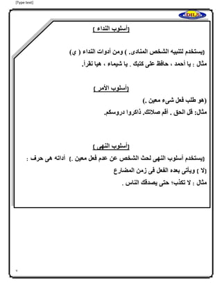 [Type text]
7
(‫أسلوب‬‫النداء‬)
(‫يستخدم‬‫لتنبيهاالشخصاالمنادى‬.‫ا‬)‫)اومناأدواتاالنداءا(اي‬‫ا‬
‫مثال‬:‫يااأحمدا،احافظاعلىاكتبك‬.‫ي‬.‫ااشيماءا،اهياانقرأ‬‫ا‬
‫ا‬
(‫أسلوب‬‫األمر‬)
(‫هوا‬.‫طلبافعلاشىءامعينا‬)‫ا‬
:‫مثال‬‫ا‬‫قلاالحقا.اأقماصلتك.ا‬‫ذ‬‫اكرواا‬.‫دروسكم‬‫ا‬
(‫أسلوب‬‫النهى‬)
(‫يستخدم‬‫أسلوب‬‫النهى‬‫لحث‬‫الشخص‬‫عن‬‫عدم‬‫فعل‬‫معين‬.)‫أ‬‫داته‬‫هى‬‫حرف‬:
(‫ال‬)‫ويأتى‬‫ب‬‫عده‬‫الفعل‬‫فى‬‫زمن‬‫المضارع‬
‫مثال‬:‫ال‬‫تكذب؛‬‫حتى‬‫يصدقك‬‫الناس‬.
 