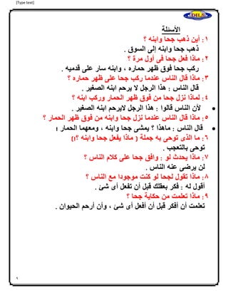 [Type text]
9
‫األسئلة‬
0:‫أين‬‫ذهب‬‫جحا‬‫وابنه‬‫؟‬
‫ااااا‬‫ذهب‬‫جحا‬‫وابنه‬‫إلى‬‫السوق‬.
4:‫ماذا‬‫فعل‬‫جحا‬‫فى‬‫أول‬‫مرة‬‫؟‬
‫ااااا‬‫ركب‬‫جحا‬‫فوق‬‫ظهر‬‫حماره‬،‫وابنه‬‫سار‬‫على‬‫قدميه‬.
3:‫ماذا‬‫قال‬‫الناس‬‫عندما‬‫ركب‬‫جحا‬‫على‬‫ظهر‬‫حماره‬‫؟‬
‫ااااا‬‫قال‬‫الناس‬:‫هذا‬‫الرجل‬‫ال‬‫يرحم‬‫ابنه‬‫الصغير‬.
2:‫لماذا‬‫نزل‬‫جحا‬‫من‬‫فوق‬‫ظهر‬‫الحمار‬‫وركب‬‫ابنه‬‫؟‬
‫اااا‬‫أل‬‫ن‬‫الناس‬‫قالوا‬:‫هذا‬‫الرجل‬‫اليرحم‬‫ابنه‬‫الصغير‬.
2:‫ماذا‬‫قال‬‫الناس‬‫عندما‬‫نزل‬‫جحا‬‫وابنه‬‫من‬‫فوق‬‫ظهر‬‫الحمار‬‫؟‬
‫ااا‬‫قال‬‫الناس‬:‫ماهذا‬‫؟‬‫يمشى‬‫جحا‬‫وابنه‬،‫ومعهما‬‫الحمار‬!
6:‫ما‬‫الذى‬‫توحى‬‫به‬‫جملة‬(‫ماذا‬‫يفعل‬‫جحا‬‫وابنه‬‫؟‬)!
‫اا‬‫توحى‬‫بالتعجب‬.
7:‫ماذا‬‫يحدث‬‫لو‬:‫وافق‬‫جحا‬‫على‬‫كلم‬‫الناس‬‫؟‬
‫اا‬‫لن‬‫يرضى‬‫عنه‬‫الناس‬.
8:‫ماذا‬‫تقول‬‫لجحا‬‫لو‬‫كنت‬‫موجود‬‫ا‬‫مع‬‫الناس‬‫؟‬
‫اا‬‫أقول‬‫له‬:‫فكر‬‫بعقلك‬‫قبل‬‫أن‬‫تفعل‬‫أى‬‫شئ‬.
9:‫ماذا‬‫تعلمت‬‫من‬‫حكاية‬‫جحا‬‫؟‬
‫اا‬‫تعلمت‬‫أن‬‫أفكر‬‫قبل‬‫أن‬‫أفعل‬‫أى‬‫شئ‬،‫وأن‬‫أرحم‬‫الحيوان‬.
 