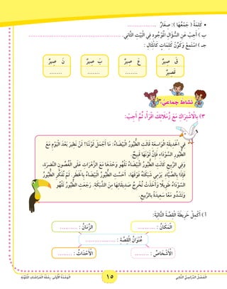 15 ‫ي‬ِ‫ن‬‫ا‬َّ‫ث‬‫ال‬ ُّ‫ي‬ ِ‫اس‬َ‫ر‬ِّ‫د‬‫ال‬ ُ‫ل‬ ْ‫ص‬َ‫ف‬ْ‫ل‬‫ا‬ِ‫ة‬َ‫ن‬َّ‫و‬َ‫ل‬ُ‫مل‬‫ا‬ ِ‫ات‬ َ‫اش‬َ‫ر‬َ‫ف‬ْ‫ل‬‫ا‬ ُ‫ة‬َ‫ل‬ْ‫ح‬ِ‫ر‬ :‫ى‬َ‫ل‬‫و‬ُ ْ‫أ‬‫ال‬ ُ‫ة‬َ‫د‬ْ‫ح‬َ‫و‬ْ‫ل‬‫ا‬
............... •	.   ٌ‫ار‬َ‫غ‬ ِ‫ص‬ :) ‫ا‬َ‫ه‬ُ‫ع‬ْ‫م‬ َ‫ج‬ ( ً‫ة‬َ‫م‬ِ‫ل‬َ‫ك‬
.................................................... .‫ي‬ِ‫ن‬‫َّا‬‫ث‬‫ال‬ ِ‫ت‬ْ‫ي‬َ‫ب‬ْ‫ل‬‫ا‬ ‫ي‬ِ‫ف‬ ِ‫د‬‫و‬ ُ‫ج‬ْ‫و‬َْ‫م‬‫ال‬ ِ‫ال‬َ‫ؤ‬ ُّ‫الس‬ ِ‫ن‬َ‫ع‬ ْ‫ب‬ِ‫ج‬َ‫أ‬ ) ‫ب‬
: ِ‫َال‬‫ث‬ِ ْ‫م‬‫ال‬َ‫ك‬ ٍ‫ات‬َ‫م‬ِ‫ل‬َ‫ك‬ ْ‫ن‬ِّ‫و‬َ‫ك‬َ‫و‬ ْ‫ع‬ِ‫م‬َ‫ت‬ ْ‫اس‬ ) ‫جـ‬
ٌ‫ير‬ ِ‫ص‬ 	ََ‫    ع‬
.......      
ٌ‫ير‬ ِ‫ص‬ 	َ‫    ق‬
ٌ‫ير‬ ِ‫ص‬َ‫ق‬      
ٌ‫ير‬ ِ‫ص‬ 	َ‫    ن‬
.......      
ٌ‫ير‬ ِ‫ص‬ 	َ‫    ب‬
.......      
: ٌّ‫ي‬ ِ‫اع‬َ‫م‬ َ‫ج‬ ٌ‫اط‬ َ‫�ش‬َ‫ن‬
: ْ‫ب‬ِ‫ج‬َ‫أ‬ َّ‫م‬ُ‫ث‬ ،ْ‫أ‬َ‫ر‬ْ‫ق‬‫ا‬ َ‫ك‬ِ‫ئ‬ َ‫ا‬‫ل‬َ‫م‬ُ‫ز‬ َ‫ع‬َ‫م‬ ِ‫اك‬َ‫ر‬ِ‫ت‬ ْ‫ش‬ ْ‫ا‬‫ِال‬‫ب‬ )3
َ‫ع‬َ‫م‬ ِ‫م‬ْ‫و‬َ‫ي‬ْ‫ل‬‫ا‬ َ‫د‬ْ‫ع‬َ‫ب‬ َ‫ير‬ِ‫َط‬‫ن‬ ْ‫ن‬َ‫ل‬ !‫ا‬َ‫ن‬َ‫ن‬ْ‫و‬َ‫ل‬ َ‫ل‬َ‫م‬ ْ‫ج‬َ‫أ‬ ‫ا‬َ‫م‬ :ُ‫اء‬ َ‫ض‬ْ‫ي‬َ‫ب‬ْ‫ل‬‫ا‬ ُ‫ور‬ُ‫ي‬ ُّ‫الط‬ ِ‫ت‬َ‫ل‬‫ا‬َ‫ق‬ ِ‫ة‬َ‫ع‬ِ‫اس‬َ‫و‬ْ‫ل‬‫ا‬ ِ‫ة‬َ‫ق‬‫ي‬ِ‫د‬َ ْ‫ح‬‫ال‬ ‫ي‬ِ‫ف‬
. ٌ‫ِيح‬‫ب‬َ‫ق‬ ‫ا‬َ‫َه‬‫ن‬ْ‫و‬َ‫ل‬ َّ‫ِن‬‫إ‬َ‫ف‬ ِ‫ء‬‫ا‬َ‫د‬ْ‫و‬ َّ‫الس‬ ِ‫ر‬‫و‬ُ‫ي‬ ُّ‫الط‬
،ِ‫ة‬َ‫ر‬ ِ‫ض‬َّ‫ن‬‫ال‬ ِ‫ون‬ ُ‫ص‬ُ‫غ‬ْ‫ل‬‫ا‬ ‫ى‬َ‫ل‬َ‫ع‬ ِ‫ات‬َ‫ر‬ْ‫ه‬َّ‫الز‬ َ‫ع‬َ‫م‬ ‫ا‬َ‫ه‬َ‫د‬ ْ‫ح‬َ‫و‬ ‫و‬ُ‫ه‬ْ‫ل‬َ‫ت‬ ُ‫اء‬ َ‫ض‬ْ‫ي‬َ‫ب‬ْ‫ل‬‫ا‬ ُ‫ور‬ُ‫ي‬ ُّ‫الط‬ ِ‫َت‬‫ن‬‫ا‬َ‫ك‬ ِ‫ِيع‬‫ب‬َّ‫الر‬ ‫ي‬ِ‫ف‬َ‫و‬
ُ‫ور‬ُ‫ي‬ ُّ‫الط‬ ِ‫ر‬ ِّ‫ك‬َ‫ف‬ُ‫ت‬ ْ‫م‬َ‫ل‬ .ِ‫ر‬ َ‫ط‬َ ْ‫خ‬‫ِال‬‫ب‬ ُ‫اء‬ َ‫ض‬ْ‫ي‬َ‫ب‬ْ‫ل‬‫ا‬ ُ‫ور‬ُ‫ي‬ ُّ‫الط‬ ِ‫ت‬ َّ‫س‬ َ‫ح‬َ‫أ‬  ،‫ا‬َ‫ه‬َ‫ق‬ْ‫و‬َ‫ف‬ ُ‫ه‬َ‫ت‬ َ‫ك‬َ‫ب‬ َ‫ش‬ ‫ي‬ِ‫م‬ْ‫ر‬َ‫ي‬  ِ‫د‬‫ا‬َّ‫ي‬ َّ‫ِالص‬‫ب‬ ‫ا‬َ‫ذ‬ِ‫إ‬َ‫ف‬
‫و‬ُ‫ه‬ْ‫ل‬َ‫ت‬ ُ‫ور‬ُ‫ي‬ ُّ‫الط‬ ِ‫ت‬َ‫ع‬ َ‫ج‬َ‫ر‬ .ِ‫ة‬ َ‫ك‬َ‫ب‬ َّ‫الش‬ َ‫ن‬ِ‫م‬ ‫ا‬َ‫ه‬ِ‫ت‬‫َا‬‫ق‬‫ي‬ِ‫د‬ َ‫ص‬ ُ‫ِج‬‫ر‬ ْ‫خ‬ُ‫ت‬ ْ‫ت‬َ‫ذ‬ َ‫خ‬َ‫أ‬َ‫اً و‬‫ِيل‬‫و‬َ‫ط‬ ُ‫اء‬َ‫د‬ْ‫و‬ َّ‫الس‬
.ِ‫بيع‬َّ‫بالر‬ ً‫ة‬َ‫يد‬ِ‫ع‬ َ‫س‬ ‫ا‬ً‫ع‬َ‫م‬ ‫و‬ُ‫د‬ ْ‫َش‬‫ت‬َ‫و‬
:َ‫ة‬َ‫ي‬ِ‫ل‬‫ا‬َّ‫ت‬‫ال‬ َ‫ة‬ َّ‫ص‬ِ‫ق‬ْ‫ل‬‫ا‬ َ‫ة‬ َ‫ِيط‬‫ر‬ َ‫خ‬ ْ‫ل‬ِ‫م‬ْ‫ك‬َ‫أ‬ ) ‫أ‬
................. : ِ‫ة‬ َّ‫ص‬ِ‫ق‬ْ‫ل‬‫ا‬ ُ‫ان‬َ‫ْو‬‫ن‬ُ‫ع‬
.......... : ُ‫ان‬ َ‫ك‬َ‫م‬ْ‫ل‬‫ا‬.......... : ُ‫ان‬َ‫م‬َّ‫الز‬
........ : ُ‫اص‬ َ‫خ‬ ْ‫ش‬َ ْ‫أ‬‫ال‬........ : ُ‫اث‬َ‫د‬ ْ‫ح‬َ ْ‫أ‬‫ال‬
 