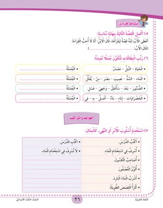 26 ُ‫ة‬َّ‫ي‬ِ‫ب‬َ‫ر‬َ‫ع‬ْ‫ل‬‫ا‬ ُ‫ة‬َ‫غ‬ُّ‫ل‬‫ال‬ُّ‫ي‬ِ‫ئ‬‫ا‬ََ‫د‬ِ‫ت‬ْ‫ب‬ ْ‫ا‬‫ال‬ ُ‫ث‬ِ‫ل‬‫ا‬َّ‫ث‬‫ال‬ ُّ‫ف‬ َّ‫الص‬ 26 ُ‫ة‬َّ‫ي‬ِ‫ب‬َ‫ر‬َ‫ع‬ْ‫ل‬‫ا‬ ُ‫ة‬َ‫غ‬ُّ‫ل‬‫ال‬ُّ‫ي‬ِ‫ئ‬‫ا‬ََ‫د‬ِ‫ت‬ْ‫ب‬ ْ‫ا‬‫ال‬ ُ‫ث‬ِ‫ل‬‫ا‬َّ‫ث‬‫ال‬ ُّ‫ف‬ َّ‫الص‬
: ٌّ‫ى‬ ِ‫د‬ ْ‫ر‬َ‫ف‬ ٌ‫اط‬ َ‫�ش‬َ‫ن‬
:ٍ‫ة‬َ‫ب‬ِ‫اس‬َ‫ن‬ُ‫م‬ ٍ‫ة‬َ‫ي‬‫ا‬َ‫ه‬ِ‫ن‬ِ‫ب‬ َ‫ة‬َ‫ي‬ِ‫ل‬‫ا‬َّ‫ت‬‫ال‬ َ‫ة‬ َّ‫ص‬ِ‫ق‬ْ‫ل‬‫ا‬ ِ‫ل‬ِ‫م‬ْ‫ك‬َ‫أ‬ )5
.َ‫ة‬َ‫ء‬‫ا‬َ‫ر‬ِ‫ق‬ْ‫ل‬‫ا‬ ُّ‫ب‬ِ‫ح‬ُ‫أ‬ َ‫ا‬‫ل‬ ‫َا‬‫ن‬َ‫أ‬ : ُ‫ن‬ْ‫ب‬ ْ‫ا‬‫ال‬ َ‫ال‬َ‫ق‬ ،‫ا‬َ‫ه‬َ‫أ‬َ‫ر‬ْ‫ق‬َ‫ي‬ِ‫ل‬ ً‫ة‬ َّ‫ص‬ِ‫ق‬ ُ‫ه‬َ‫ن‬ْ‫ب‬‫ا‬ ُ‫ب‬َ ْ‫أ‬‫ال‬ ‫ى‬ َ‫ط‬ْ‫ع‬َ‫أ‬
).................................. : ُ‫ب‬َ ْ‫أ‬‫ال‬ َ‫ال‬َ‫ق‬(
:ً‫ة‬َ‫يد‬ِ‫ف‬ُ‫م‬ ً‫ا‬‫ل‬َ‫م‬ ُ‫ج‬ َ‫ن‬ِّ‫و‬ َ‫ك‬ُ‫ت‬ِ‫ل‬ ِ‫ات‬َ‫ق‬‫ا‬ َ‫ِط‬‫ب‬ْ‫ل‬‫ا‬ ِ‫ب‬ِّ‫ت‬َ‫ر‬ )6
.ُ‫ر‬َ‫د‬ ْ‫ص‬َ‫م‬ - ُ‫ِّيل‬‫ن‬‫ال‬ - ِ‫ة‬‫ا‬َ‫ي‬ َ‫ح‬ْ‫ل‬‫	•ا‬
. ُ‫ل‬ِّ‫َل‬‫ق‬ُ‫ي‬ - ْ‫ن‬ِ‫م‬ - َ‫ر‬ ْ‫ص‬ِ‫م‬ - َ‫يب‬ ِ‫َص‬‫ن‬ - ُّ‫د‬ َّ‫الس‬ - ِ‫ء‬‫ا‬َ‫م‬ْ‫ل‬‫	•ا‬
.ِ‫ل‬ ْ‫س‬َ‫غ‬ - َ‫ِي‬‫ه‬ ْ‫ج‬َ‫و‬ - ُ‫ق‬ِ‫ل‬ْ‫غ‬ُ‫أ‬ َ‫س‬ - َ‫د‬ْ‫ع‬َ‫ب‬ - َ‫ور‬ُ‫ْب‬‫ن‬ ُّ‫	•الص‬
.‫ي‬ِ‫ف‬ - ِ‫ه‬ِ‫ب‬ - ُ‫ل‬ِ‫س‬ْ‫غ‬َ‫أ‬ - ٌ‫اء‬َ‫م‬ - ٍ‫ء‬‫َا‬‫ن‬ِ‫إ‬ - ِ‫ات‬َ‫او‬َ‫ر‬ ْ‫ض‬ َ‫خ‬ْ‫ل‬‫	•ا‬
•	.................................... ُ‫ة‬َ‫ل‬ْ‫م‬ ُ‫ج‬ْ‫ل‬‫ا‬
•	.................................... ُ‫ة‬َ‫ل‬ْ‫م‬ ُ‫ج‬ْ‫ل‬‫ا‬
•	.................................... ُ‫ة‬َ‫ل‬ْ‫م‬ ُ‫ج‬ْ‫ل‬‫ا‬
•	.................................... ُ‫ة‬َ‫ل‬ْ‫م‬ ُ‫ج‬ْ‫ل‬‫ا‬
ُ‫يب‬ِ‫اك‬َ َّ‫ر‬‫َالت‬‫و‬ ُ‫د‬ ِ‫َاع‬‫و‬َ‫ق‬ْ‫ل‬‫ا‬
:ِ‫َال‬‫ث‬ِ‫م‬ْ‫ل‬‫ا‬َ‫ك‬ ،‫ي‬ْ‫ه‬َّ‫ن‬‫ال‬ ِ‫و‬َ‫أ‬ ِ‫ر‬ْ‫م‬َ ْ‫أ‬‫ال‬ َ‫وب‬ُ‫ل‬ ْ‫س‬ُ‫أ‬ ْ‫م‬ِ‫د‬ ْ‫خ‬َ‫ت‬ ْ‫اس‬ )7
. َ‫س‬ْ‫ر‬َّ‫الد‬ ُ‫ب‬ُ‫ت‬ْ‫ك‬َ‫أ‬•	. َ‫س‬ْ‫ر‬َّ‫الد‬ ِ‫ب‬ُ‫ت‬ْ‫	•اك‬
.ِ‫ء‬‫ا‬َ‫م‬ْ‫ل‬‫ا‬ ِ‫م‬‫ا‬َ‫د‬ ْ‫خ‬ِ‫ت‬ ْ‫اس‬ ‫ي‬ِ‫ف‬ ُ‫ِف‬‫ر‬ ْ‫س‬ُ‫أ‬•	.ِ‫ء‬‫ا‬َ‫م‬ْ‫ل‬‫ا‬ ِ‫م‬‫ا‬َ‫د‬ ْ‫خ‬ِ‫ت‬ ْ‫اس‬ ‫ي‬ِ‫ف‬ ْ‫ِف‬‫ر‬ ْ‫س‬ُ‫ت‬ َ‫ا‬‫	•ل‬
. َ‫ول‬ ُُ‫س‬ َ‫ك‬ْ‫ل‬‫ا‬ ُ‫ب‬ِ‫اح‬ َ‫ص‬ُ‫أ‬•	...................................................................
.َ‫ور‬ُ‫ف‬ ْ‫ص‬ُ‫ع‬ْ‫ل‬‫ا‬ ُ‫ن‬ِّ‫و‬َ‫ل‬ُ‫أ‬•	...................................................................
.َ‫د‬ِ‫ر‬‫ا‬َ‫ب‬ْ‫ل‬‫ا‬ َ‫ء‬‫ا‬َ‫م‬ْ‫ل‬‫ا‬ ُ‫ب‬َ‫ر‬ ْ‫ش‬َ‫أ‬•	...................................................................
.َ‫ة‬ََ‫ل‬‫ِي‬‫و‬ َّ‫الط‬ َ‫ص‬ َ‫ص‬ِ‫ق‬ْ‫ل‬‫ا‬ ُ‫أ‬َ‫ر‬ْ‫ق‬َ‫أ‬•	...................................................................
 