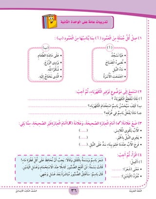 36 ُ‫ة‬َّ‫ي‬ِ‫ب‬َ‫ر‬َ‫ع‬ْ‫ل‬‫ا‬ ُ‫ة‬َ‫غ‬ُّ‫ل‬‫ال‬ُّ‫ي‬ِ‫ئ‬‫ا‬ََ‫د‬ِ‫ت‬ْ‫ب‬ ْ‫ا‬‫ال‬ ُ‫ث‬ِ‫ل‬‫ا‬َّ‫ث‬‫ال‬ ُّ‫ف‬ َّ‫الص‬ 3636 ُ‫ة‬َّ‫ي‬ِ‫ب‬َ‫ر‬َ‫ع‬ْ‫ل‬‫ا‬ ُ‫ة‬َ‫غ‬ُّ‫ل‬‫ال‬ُّ‫ي‬ِ‫ئ‬‫ا‬ََ‫د‬ِ‫ت‬ْ‫ب‬ ْ‫ا‬‫ال‬ ُ‫ث‬ِ‫ل‬‫ا‬َّ‫ث‬‫ال‬ ُّ‫ف‬ َّ‫الص‬ 36
ِ‫ة‬َ‫ي‬ِ‫ان‬َّ‫ث‬‫ال‬ ِ‫ة‬ َ‫د‬ ْ‫ح‬َ‫و‬ْ‫ل‬‫ا‬ ‫ى‬َ‫ل‬ َ‫ع‬ ٌ‫ة‬َّ‫م‬‫ا‬ َ‫ع‬ ٌ‫ات‬َ‫ب‬‫ي‬ِ‫ر‬ ْ‫د‬َ‫ت‬
: )‫(ب‬ ِ‫د‬‫و‬ُ‫م‬َ‫ع‬ْ‫ل‬‫ا‬ َ‫ن‬ِ‫م‬ ‫ا‬َ‫ه‬ُ‫ب‬ِ‫اس‬َ‫ن‬ُ‫ي‬ ‫ا‬َ‫ِم‬‫ب‬ ) ‫أ‬ ( ِ‫د‬‫و‬ُ‫م‬َ‫ع‬ْ‫ل‬‫ا‬ َ‫ن‬ِ‫م‬ ٍ‫ة‬َ‫ل‬ْ‫م‬ ُ‫ج‬ َّ‫ل‬ُ‫ك‬ ْ‫ل‬ ِ‫ص‬ )1
ُ‫د‬ ُ‫ج‬ ْ‫َس‬‫ن‬ ‫ا‬َّ‫ي‬َ‫	•ه‬
َ‫اح‬َ‫ب‬ ْ‫ص‬ِ ْ‫م‬‫ال‬ ُ‫ىء‬ ِ‫ُض‬‫ن‬•	
ِ‫ِّيل‬‫ن‬‫ال‬ ُ‫اء‬َ‫م‬•	
ُ‫ة‬َ‫ر‬ ْ‫س‬ُ ْ‫أ‬‫ال‬ ِ‫ت‬َ‫ع‬َ‫م‬َ‫ت‬ ْ‫	•اج‬
) ‫أ‬ (
.ِ‫م‬‫ا‬َ‫ع‬ َّ‫الط‬ ِ‫ة‬َ‫د‬ِ‫ئ‬‫ا‬َ‫م‬ ‫ى‬َ‫ل‬َ‫	•ع‬
.َ‫ع‬ْ‫ر‬َّ‫الز‬ ‫ى‬ِ‫و‬ْ‫ر‬َ‫ي‬•	
.ِ‫ه‬َّ‫ل‬ِ‫ل‬ ‫ا‬ً‫ر‬ ْ‫ك‬ ُ‫	•ش‬
.ِ‫ه‬ْ‫ي‬َ‫ل‬ِ‫إ‬ ُ‫اج‬َ‫ت‬ ْ‫َح‬‫ن‬ ‫ى‬ِ‫ذ‬َّ‫ل‬‫	•ا‬
)‫(ب‬
: ْ‫ب‬ِ‫ج‬َ‫أ‬ َّ‫م‬ُ‫ث‬ ,ِ‫ء‬‫ا‬َ‫ب‬َ‫ر‬ْ‫ه‬ َ‫ك‬ْ‫ل‬‫ا‬ ِ‫ر‬‫ي‬ِ‫ف‬ْ‫و‬َ‫ت‬ ِ‫وع‬ ُ‫ض‬ْ‫و‬َ‫م‬ ‫ى‬َ‫ل‬ِ‫إ‬ ْ‫ع‬ِ‫م‬َ‫ت‬ ْ‫اس‬ )2
.................................................................... ‫؟‬ ُ‫اء‬َ‫ب‬َ‫ر‬ْ‫ه‬ َ‫ك‬ْ‫ل‬‫ا‬ ُ‫ع‬ِ‫َط‬‫ق‬ْ‫ن‬َ‫ت‬ ‫ا‬َ‫ذ‬‫ا‬َِ‫م‬‫ل‬ ) ‫أ‬
................................................ ‫؟‬ِ‫ء‬‫ا‬َ‫ب‬َ‫ر‬ْ‫ه‬ َ‫ك‬ْ‫ل‬‫ا‬ َ‫م‬‫ا‬َ‫د‬ ْ‫خ‬ِ‫ت‬ ْ‫اس‬ ٌ‫م‬ِ‫اس‬َ‫ب‬ ُ‫ن‬ ِّ‫س‬ َ‫ح‬ُ‫ي‬ َ‫س‬ َ‫ف‬ْ‫ي‬َ‫ك‬ )‫ب‬
............................................................. ‫؟‬ِ‫ه‬ِ‫ت‬َ‫ف‬ْ‫ر‬ُ‫غ‬ ‫ي‬ِ‫ف‬ ٌ‫م‬ِ‫اس‬َ‫ب‬ ُ‫ل‬َ‫ع‬ْ‫ف‬َ‫ي‬ ‫ا‬َ‫ذ‬‫ا‬َ‫م‬ )‫جـ‬
:‫ي‬ِ‫ل‬َ‫ي‬ ‫ا‬َّ‫م‬ِ‫م‬ ،ِ‫ة‬ َ‫يح‬ ِ‫ح‬ َّ‫الص‬ ِ‫ر‬ْ‫ي‬َ‫غ‬ِ‫ة‬َ‫ار‬َ‫ب‬ِ‫ع‬ْ‫ل‬‫ا‬ َ‫م‬‫ا‬َ‫م‬َ‫أ‬)✗( َ‫ة‬َ‫م‬ َ‫ا‬‫ل‬َ‫ع‬َ‫و‬ ،َ‫ة‬ َ‫يح‬ ِ‫ح‬ َّ‫الص‬ ِ‫ة‬َ‫ار‬َ‫ب‬ِ‫ع‬ْ‫ل‬‫ا‬ َ‫م‬‫ا‬َ‫م‬َ‫أ‬ )✓(َ‫ة‬َ‫م‬ َ‫ا‬‫ل‬َ‫ع‬ ْ‫ع‬ َ‫ض‬ )3
) •	.....( 			. َ‫ِس‬‫ب‬ َ‫ا‬‫ل‬َْ‫م‬‫ال‬ ‫ِى‬‫و‬ ْ‫ك‬َ‫ي‬ ُ‫ب‬َ ْ‫أ‬‫ال‬
) •	.....( 				.ِ‫ر‬ْ‫ي‬َ ْ‫خ‬‫ِال‬‫ب‬ ُ‫ِّيل‬‫ن‬‫ال‬ ‫ِى‬‫ر‬ ْ‫ج‬َ‫ي‬
) •	.....(	.ِ‫ِّيل‬‫ن‬‫ال‬ ‫ى‬َ‫ل‬َ‫ع‬ ٍّ‫د‬ َ‫س‬ ِ‫ء‬‫ا‬َ‫ن‬ِ‫ب‬ِ‫ب‬ َ‫م‬ِ‫ل‬َ‫ع‬ ‫ا‬َ‫م‬َ‫ْد‬‫ن‬ِ‫ع‬ ُ‫ب‬َ ْ‫أ‬‫ال‬ َ‫ِح‬‫ر‬َ‫ف‬
: ْ‫ب‬ِ‫ج‬َ‫أ‬ َّ‫م‬ُ‫ث‬ ،ْ‫أ‬َ‫ر‬ْ‫ق‬‫ا‬ )4
!ٍ‫ء‬‫ا‬َ‫م‬ ِ‫ة‬َ‫ر‬ ْ‫ط‬َ‫ق‬ ِّ‫ل‬ُ‫ك‬ ‫ى‬َ‫ل‬َ‫ع‬ َ‫ظ‬ِ‫ف‬‫ا‬ َ‫ُح‬‫ن‬ ْ‫ن‬َ‫أ‬ ُ‫ب‬ ِ‫ج‬َ‫ي‬ : َ‫ا‬‫ال‬َ‫ق‬َ‫و‬ ِ‫ق‬َ‫ل‬َ‫ق‬ْ‫ل‬‫ِا‬‫ب‬ ُ‫ة‬َ‫م‬ ْ‫س‬َ‫ب‬َ‫و‬ ٌ‫م‬ِ‫اس‬َ‫ب‬ َ‫ر‬َ‫ع‬ َ‫ش‬
.ِ‫ن‬ْ‫ي‬َ‫د‬َ‫ي‬ْ‫ل‬‫ا‬ ِ‫ل‬ ْ‫س‬َ‫غ‬َ‫و‬ ِ‫م‬‫ا‬َ‫م‬ ْ‫ح‬ِ‫ت‬ ْ‫س‬ ْ‫ا‬‫ال‬ َ‫ْد‬‫ن‬ِ‫ع‬ ً‫ا‬‫ل‬ِ‫م‬‫ا‬َ‫ك‬ َ‫ور‬ُ‫ْب‬‫ن‬ ُّ‫الص‬ َ‫ح‬َ‫ت‬ْ‫ف‬َ‫أ‬ ْ‫ن‬َ‫ل‬ :ُ‫ة‬َ‫م‬ ْ‫س‬َ‫ب‬ ْ‫ت‬َ‫ل‬‫ا‬َ‫ق‬
.‫ِي‬‫ه‬ ْ‫ج‬َ‫و‬ ِ‫ل‬ ْ‫س‬َ‫غ‬ َ‫د‬ْ‫ع‬َ‫ب‬ ً‫ة‬َ‫ر‬ َ‫اش‬َ‫ب‬ُ‫م‬ َ‫ور‬ُ‫ْب‬‫ن‬ ُّ‫الص‬ ُ‫ق‬ِ‫ل‬ْ‫غ‬َ‫أ‬ َ‫س‬ : ٌ‫م‬ِ‫اس‬َ‫ب‬ َ‫ال‬َ‫ق‬
	 	: ْ‫ل‬ِ‫م‬ْ‫ك‬َ‫أ‬ ) ‫أ‬
•	........ :)َ‫ر‬َ‫ع‬ َ‫(ش‬ ‫ى‬َ‫ن‬ْ‫ع‬َ‫م‬
•	....... :)ِ‫ن‬ْ‫ي‬َ‫د‬َ‫ي‬ْ‫ل‬‫(ا‬ ُ‫د‬َ‫ر‬ْ‫ف‬ُ‫م‬
 